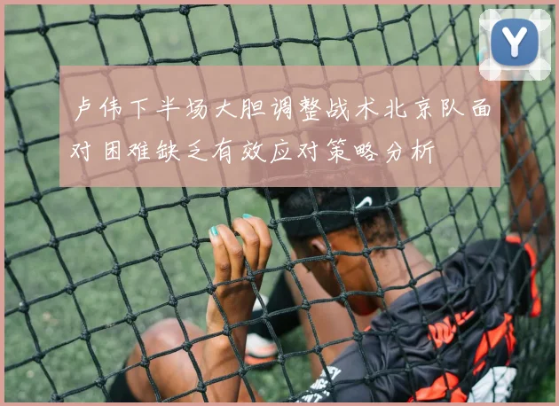 卢伟下半场大胆调整战术北京队面对困难缺乏有效应对策略分析