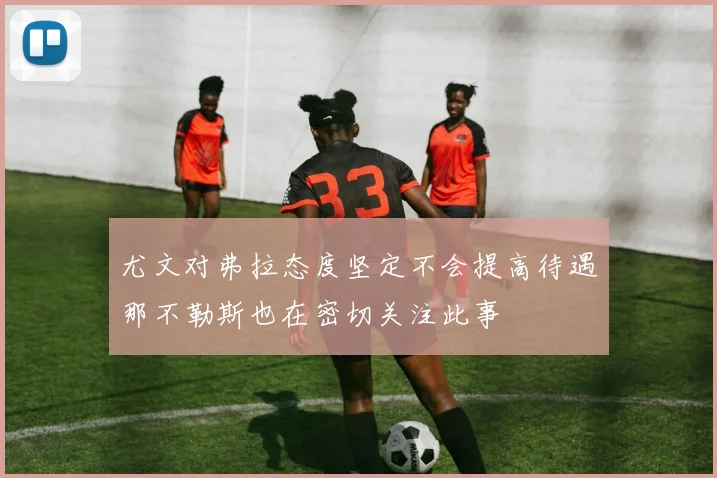 尤文对弗拉态度坚定不会提高待遇那不勒斯也在密切关注此事