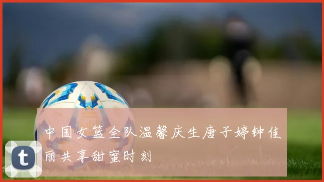 中国女篮全队温馨庆生唐子婷钟佳丽共享甜蜜时刻
