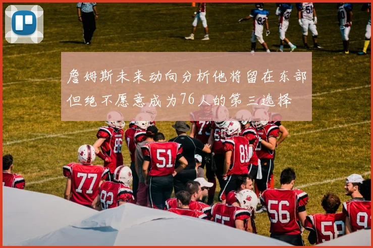 詹姆斯未来动向分析他将留在东部但绝不愿意成为76人的第三选择