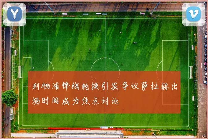 利物浦锋线轮换引发争议萨拉赫出场时间成为焦点讨论