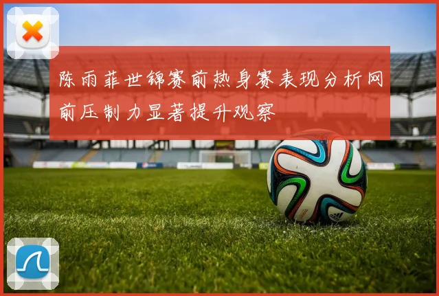 陈雨菲世锦赛前热身赛表现分析网前压制力显著提升观察