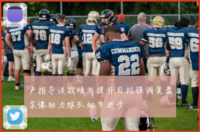 卢指导谈战绩与提升目标强调复盘录像助力球队细节进步
