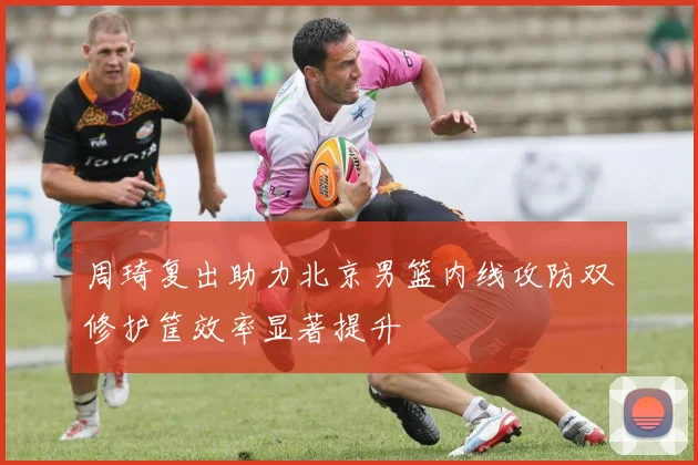 周琦复出助力北京男篮内线攻防双修护筐效率显著提升