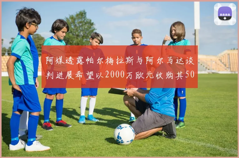 阿媒透露帕尔梅拉斯与阿尔马达谈判进展希望以2000万欧元收购其50所有权