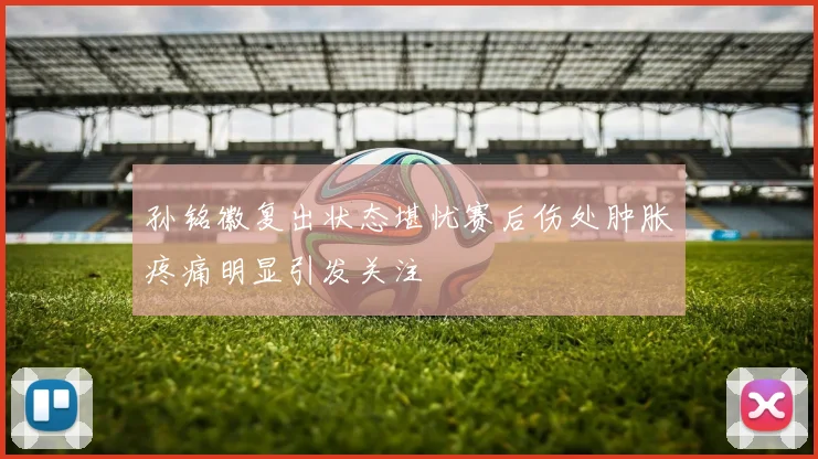 孙铭徽复出状态堪忧赛后伤处肿胀疼痛明显引发关注