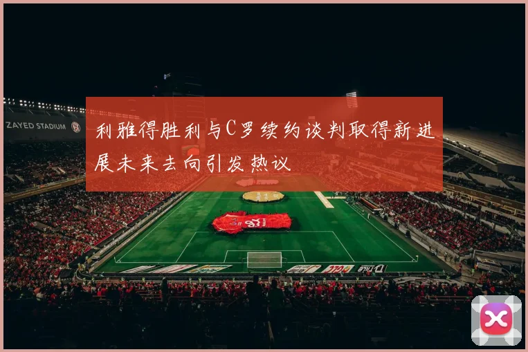 利雅得胜利与C罗续约谈判取得新进展未来去向引发热议