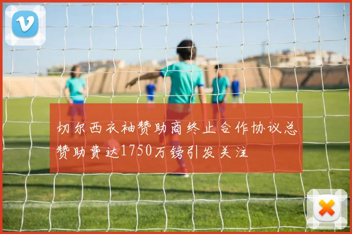 切尔西衣袖赞助商终止合作协议总赞助费达1750万镑引发关注