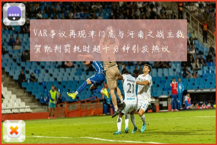 VAR争议再现津门虎与河南之战主裁贺凯判罚耗时超十分钟引发热议