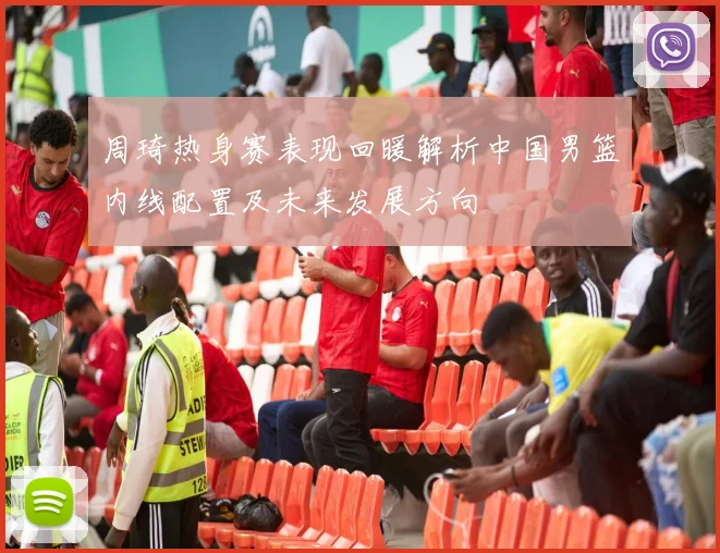 周琦热身赛表现回暖解析中国男篮内线配置及未来发展方向