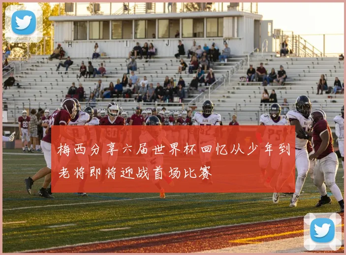 梅西分享六届世界杯回忆从少年到老将即将迎战首场比赛