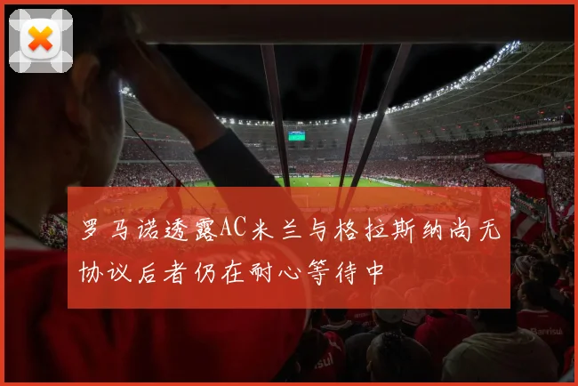 罗马诺透露AC米兰与格拉斯纳尚无协议后者仍在耐心等待中