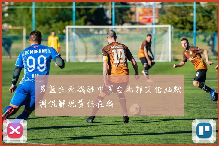 男篮生死战胜中国台北郭艾伦幽默调侃解说责任在我