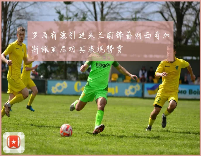 罗马有意引进米兰前锋普利西奇加斯佩里尼对其表现赞赏