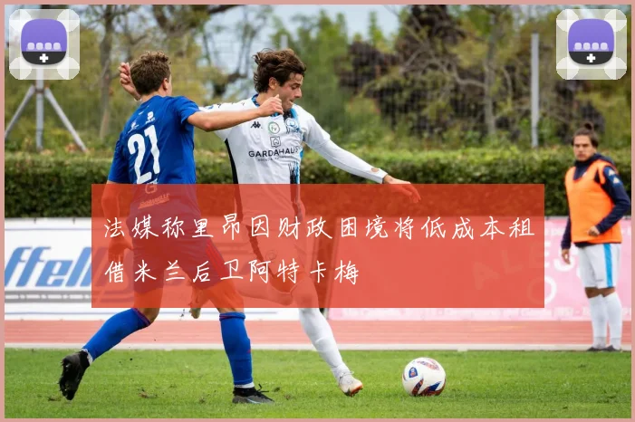 法媒称里昂因财政困境将低成本租借米兰后卫阿特卡梅