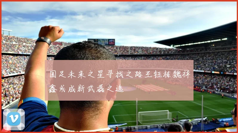 国足未来之星寻找之路王钰栋魏祥鑫或成新武磊之选
