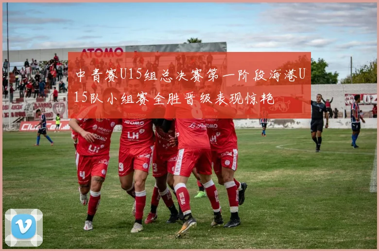 中青赛U15组总决赛第一阶段海港U15队小组赛全胜晋级表现惊艳