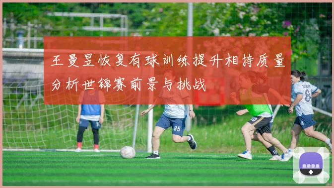 王曼昱恢复有球训练提升相持质量分析世锦赛前景与挑战