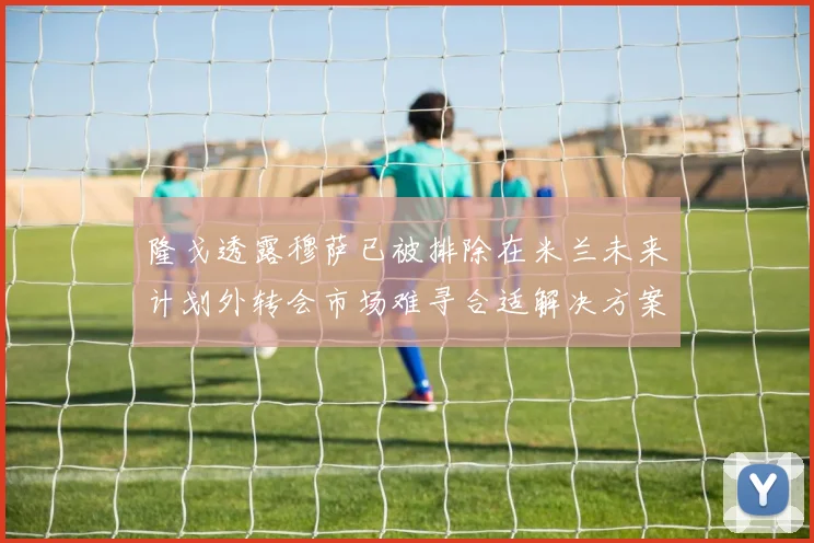 隆戈透露穆萨已被排除在米兰未来计划外转会市场难寻合适解决方案