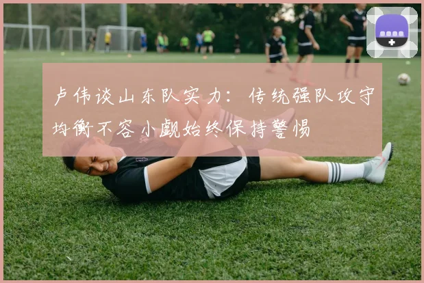 卢伟谈山东队实力：传统强队攻守均衡不容小觑始终保持警惕