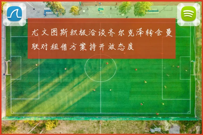 尤文图斯积极洽谈齐尔克泽转会曼联对租借方案持开放态度