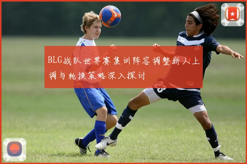 BLG战队世界赛集训阵容调整新人上调与轮换策略深入探讨