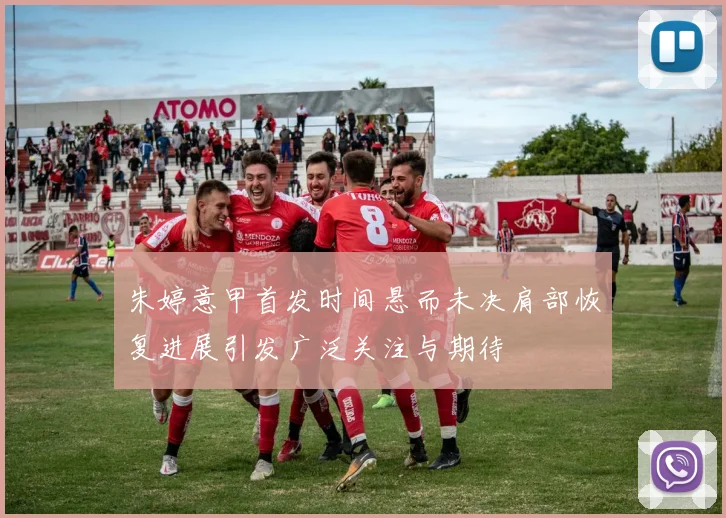 朱婷意甲首发时间悬而未决肩部恢复进展引发广泛关注与期待